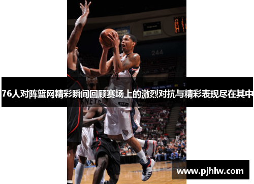 76人对阵篮网精彩瞬间回顾赛场上的激烈对抗与精彩表现尽在其中