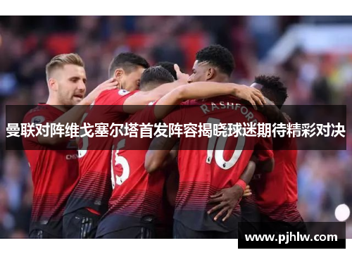 曼联对阵维戈塞尔塔首发阵容揭晓球迷期待精彩对决