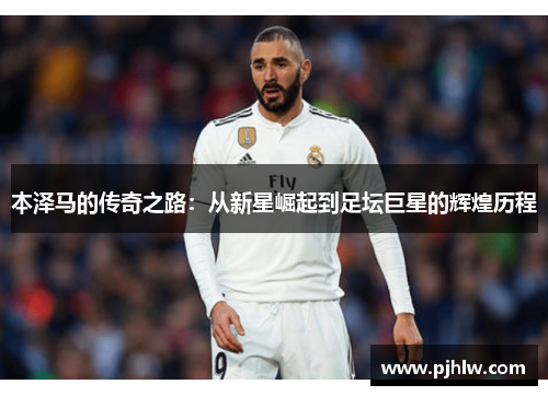 本泽马的传奇之路：从新星崛起到足坛巨星的辉煌历程